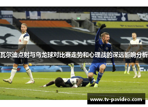 瓦尔迪点射与乌龙球对比赛走势和心理战的深远影响分析