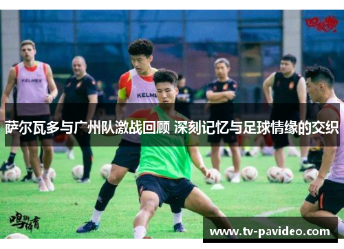 萨尔瓦多与广州队激战回顾 深刻记忆与足球情缘的交织