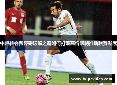 中超转会费障碍破解之道如何打破高价限制推动联赛发展