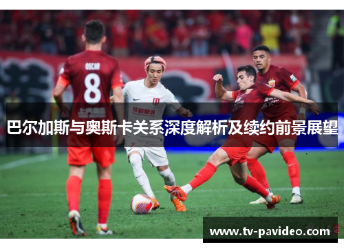 巴尔加斯与奥斯卡关系深度解析及续约前景展望