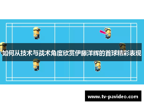 如何从技术与战术角度欣赏伊藤洋辉的首球精彩表现