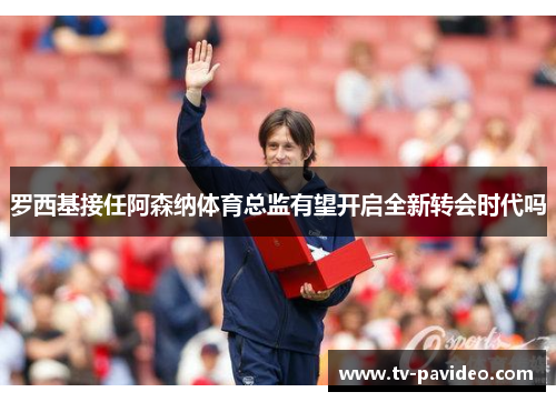 罗西基接任阿森纳体育总监有望开启全新转会时代吗