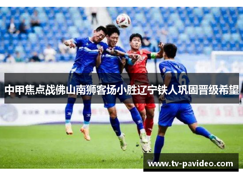 中甲焦点战佛山南狮客场小胜辽宁铁人巩固晋级希望