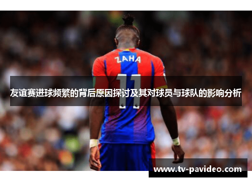 友谊赛进球频繁的背后原因探讨及其对球员与球队的影响分析