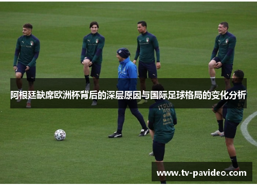 阿根廷缺席欧洲杯背后的深层原因与国际足球格局的变化分析