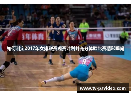 如何制定2017年女排联赛观赛计划并充分体验比赛精彩瞬间
