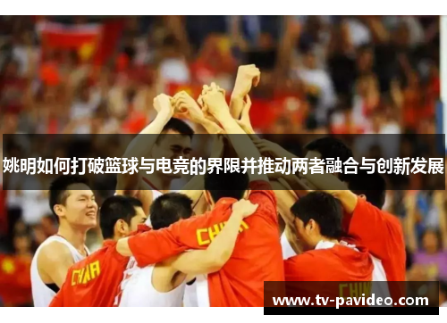 姚明如何打破篮球与电竞的界限并推动两者融合与创新发展