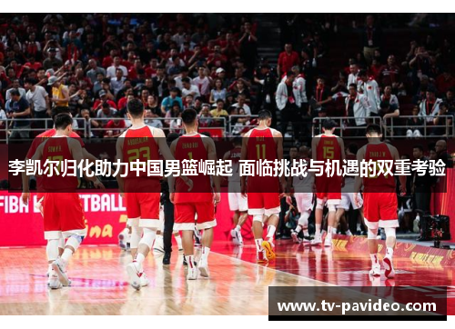李凯尔归化助力中国男篮崛起 面临挑战与机遇的双重考验