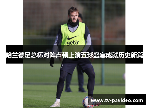 哈兰德足总杯对阵卢顿上演五球盛宴成就历史新篇