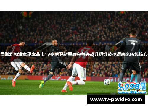 曼联利物浦竞逐本菲卡19岁后卫新星转会争夺战升级谁能抢得未来防线核心