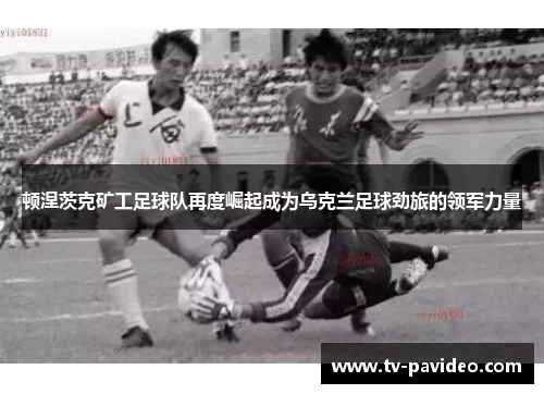 顿涅茨克矿工足球队再度崛起成为乌克兰足球劲旅的领军力量